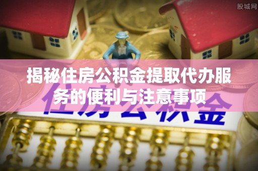蒙自揭秘住房公积金提取代办服务的便利与注意事项