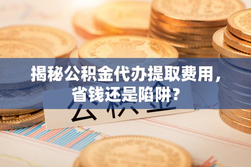 蒙自揭秘公积金代办提取费用，省钱还是陷阱？