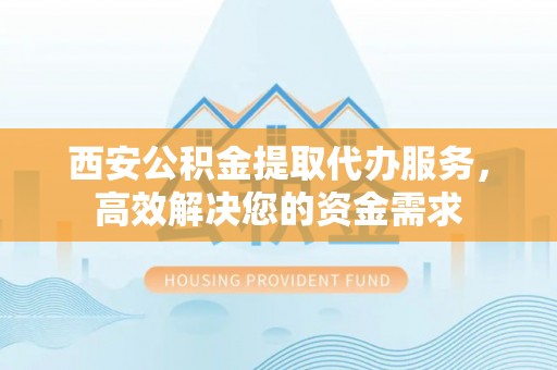 蒙自西安公积金提取代办服务，高效解决您的资金需求