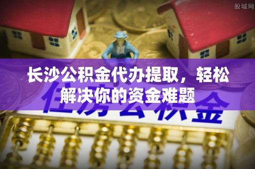 蒙自长沙公积金代办提取，轻松解决你的资金难题