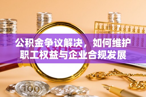 蒙自公积金争议解决，如何维护职工权益与企业合规发展