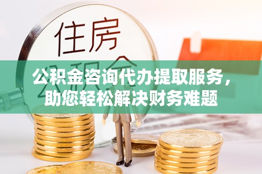 蒙自公积金咨询代办提取服务，助您轻松解决财务难题