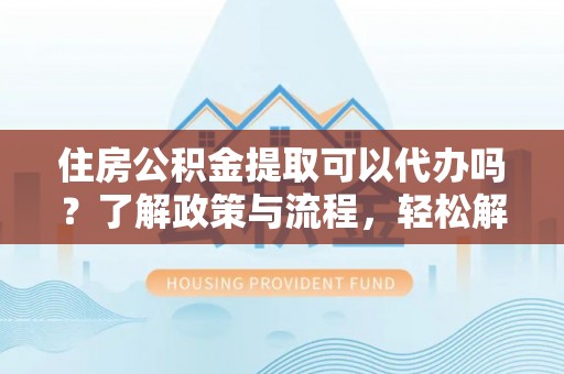 蒙自住房公积金提取可以代办吗？了解政策与流程，轻松解决你的疑问