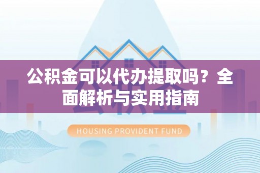 蒙自公积金可以代办提取吗？全面解析与实用指南