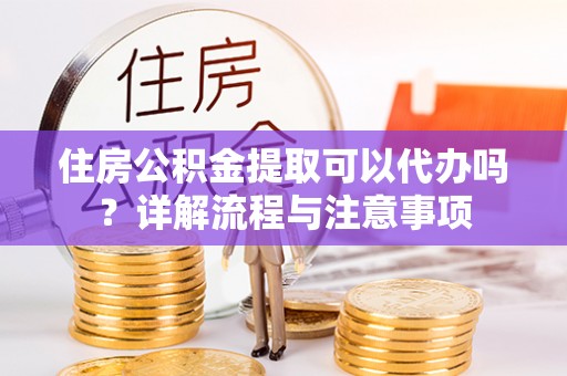 蒙自住房公积金提取可以代办吗？详解流程与注意事项