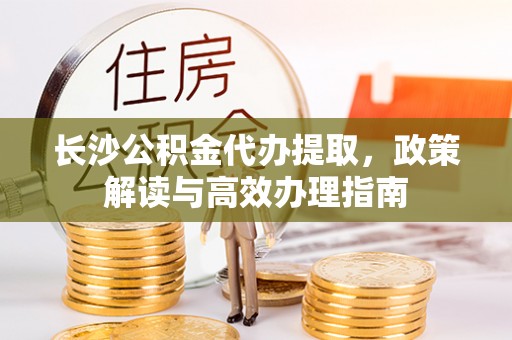 蒙自长沙公积金代办提取，政策解读与高效办理指南