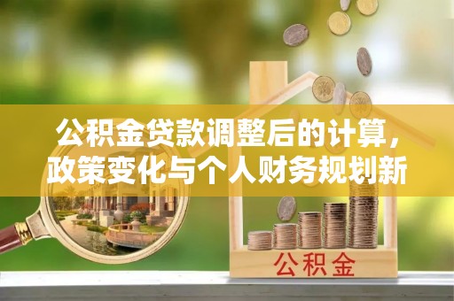 蒙自公积金贷款调整后的计算，政策变化与个人财务规划新思路