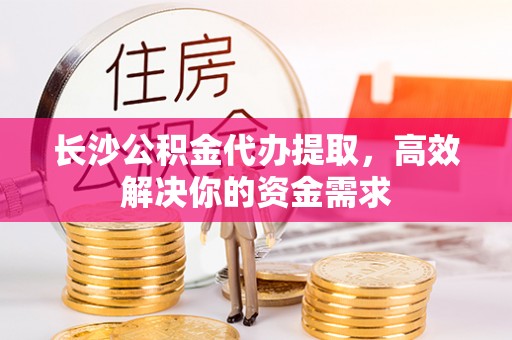 蒙自长沙公积金代办提取，高效解决你的资金需求