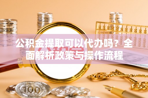 蒙自公积金提取可以代办吗？全面解析政策与操作流程