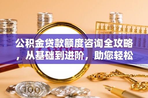 蒙自公积金贷款额度咨询全攻略，从基础到进阶，助您轻松掌握关键要点