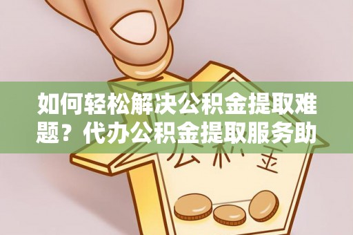蒙自如何轻松解决公积金提取难题？代办公积金提取服务助您一臂之力