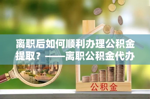 蒙自离职后如何顺利办理公积金提取？——离职公积金代办提取全攻略