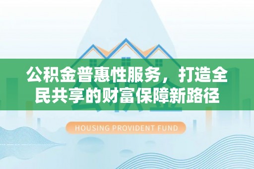 蒙自公积金普惠性服务，打造全民共享的财富保障新路径