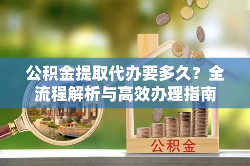 蒙自公积金提取代办要多久？全流程解析与高效办理指南