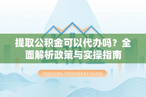 蒙自提取公积金可以代办吗？全面解析政策与实操指南
