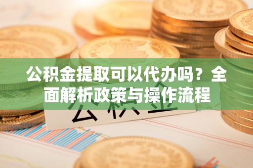 蒙自公积金提取可以代办吗？全面解析政策与操作流程