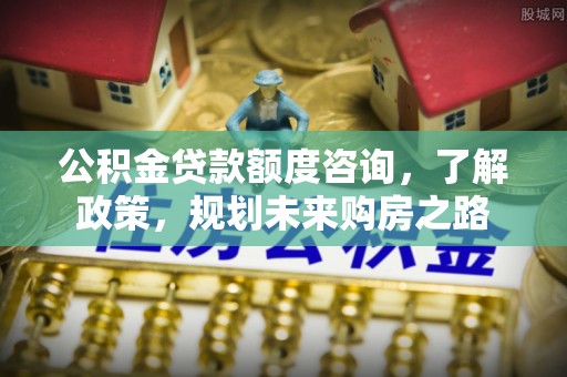 蒙自公积金贷款额度咨询，了解政策，规划未来购房之路