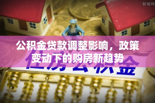 蒙自公积金贷款调整影响，政策变动下的购房新趋势