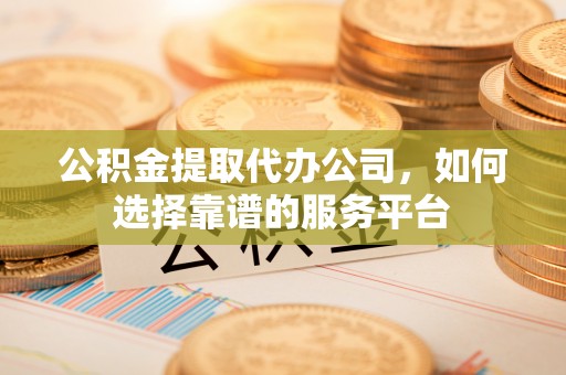 蒙自公积金提取代办公司，如何选择靠谱的服务平台