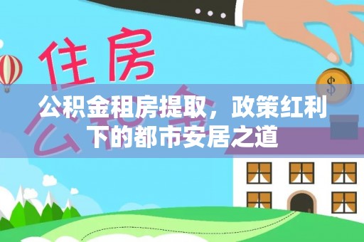 蒙自公积金租房提取，政策红利下的都市安居之道
