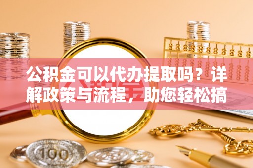 蒙自公积金可以代办提取吗？详解政策与流程，助您轻松搞定！