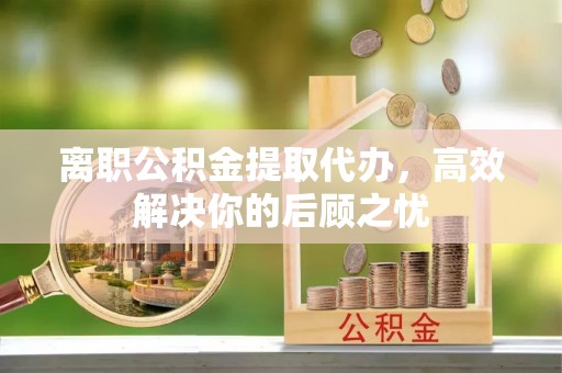 蒙自离职公积金提取代办，高效解决你的后顾之忧