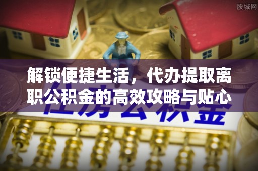蒙自解锁便捷生活，代办提取离职公积金的高效攻略与贴心建议