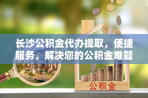 蒙自长沙公积金代办提取，便捷服务，解决您的公积金难题