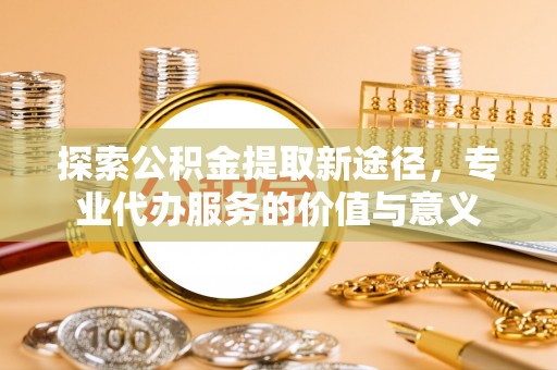 蒙自探索公积金提取新途径，专业代办服务的价值与意义