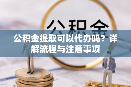 蒙自公积金提取可以代办吗？详解流程与注意事项