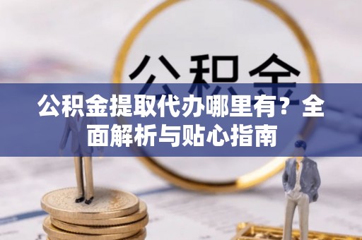 蒙自公积金提取代办哪里有？全面解析与贴心指南