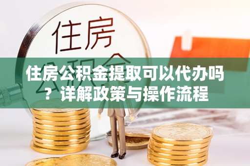 蒙自住房公积金提取可以代办吗？详解政策与操作流程