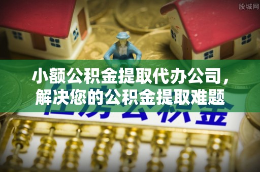 蒙自小额公积金提取代办公司，解决您的公积金提取难题