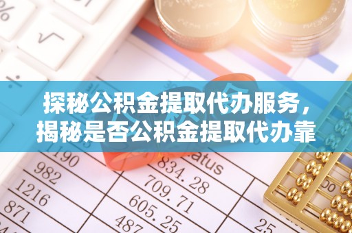 蒙自探秘公积金提取代办服务，揭秘是否公积金提取代办靠谱吗？