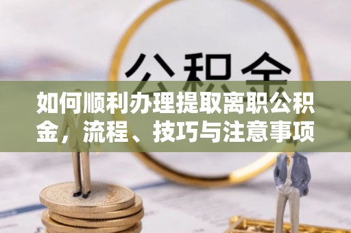 蒙自如何顺利办理提取离职公积金，流程、技巧与注意事项全解析