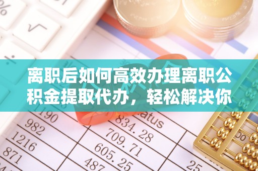 蒙自离职后如何高效办理离职公积金提取代办，轻松解决你的后顾之忧