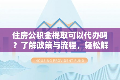 蒙自住房公积金提取可以代办吗？了解政策与流程，轻松解决你的疑问