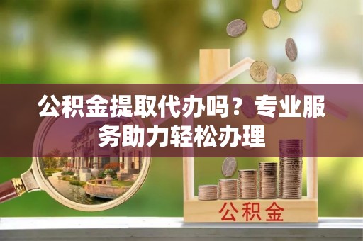 蒙自公积金提取代办吗？专业服务助力轻松办理