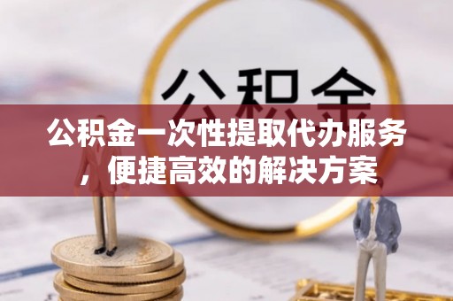 蒙自公积金一次性提取代办服务，便捷高效的解决方案