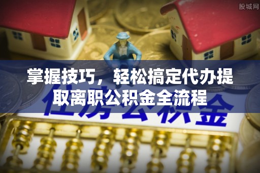 蒙自掌握技巧，轻松搞定代办提取离职公积金全流程