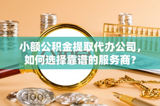蒙自小额公积金提取代办公司，如何选择靠谱的服务商？