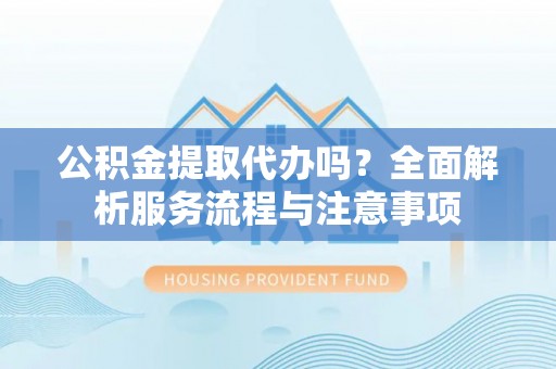 蒙自公积金提取代办吗？全面解析服务流程与注意事项