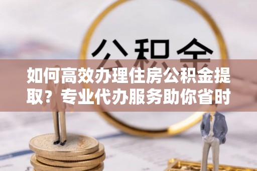 蒙自如何高效办理住房公积金提取？专业代办服务助你省时省力