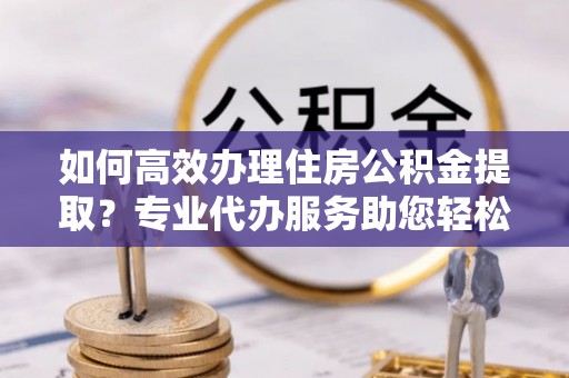 蒙自如何高效办理住房公积金提取？专业代办服务助您轻松搞定