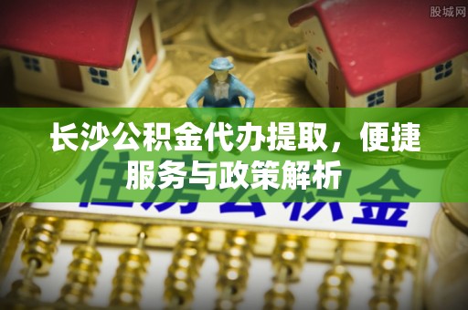 蒙自长沙公积金代办提取，便捷服务与政策解析