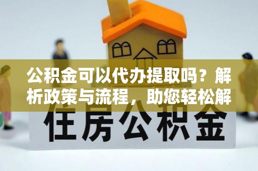 蒙自公积金可以代办提取吗？解析政策与流程，助您轻松解决疑问