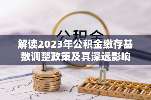 蒙自解读2023年公积金缴存基数调整政策及其深远影响