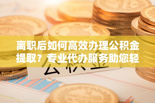 蒙自离职后如何高效办理公积金提取？专业代办服务助您轻松搞定