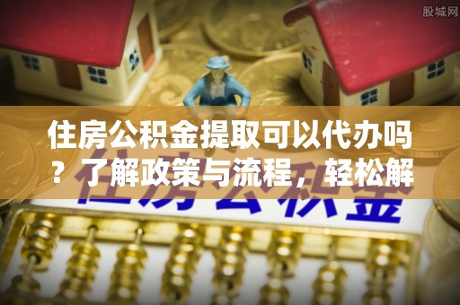 蒙自住房公积金提取可以代办吗？了解政策与流程，轻松解决疑问