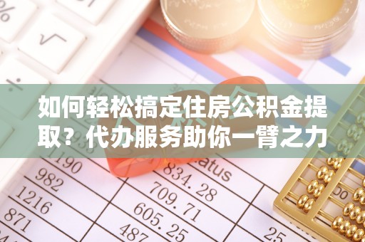 蒙自如何轻松搞定住房公积金提取？代办服务助你一臂之力